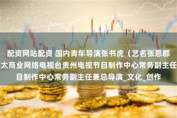 配资网站配资 国内青年导演张书虎（艺名张恩郡）正式受聘为香港亚太商业网络电视台贵州电视节目制作中心常务副主任兼总导演_文化_创作