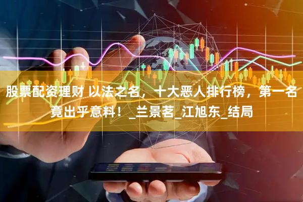 股票配资理财 以法之名，十大恶人排行榜，第一名竟出乎意料！_兰景茗_江旭东_结局