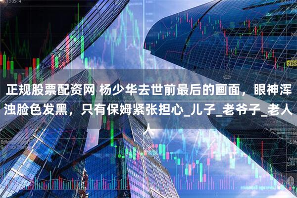 正规股票配资网 杨少华去世前最后的画面，眼神浑浊脸色发黑，只有保姆紧张担心_儿子_老爷子_老人