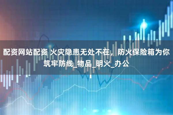 配资网站配资 火灾隐患无处不在，防火保险箱为你筑牢防线_物品_明火_办公