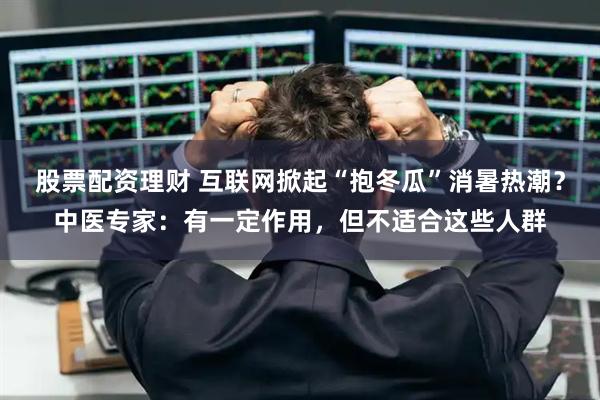 股票配资理财 互联网掀起“抱冬瓜”消暑热潮？中医专家：有一定作用，但不适合这些人群