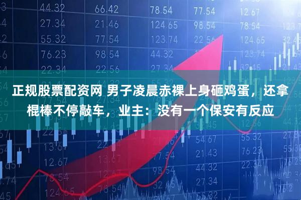 正规股票配资网 男子凌晨赤裸上身砸鸡蛋，还拿棍棒不停敲车，业主：没有一个保安有反应