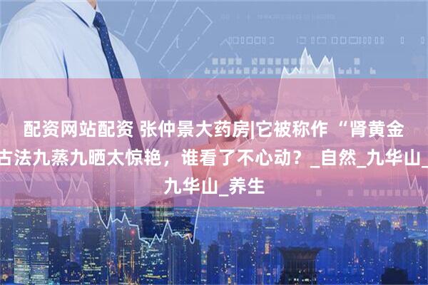 配资网站配资 张仲景大药房|它被称作 “肾黄金”，古法九蒸九晒太惊艳，谁看了不心动？_自然_九华山_养生