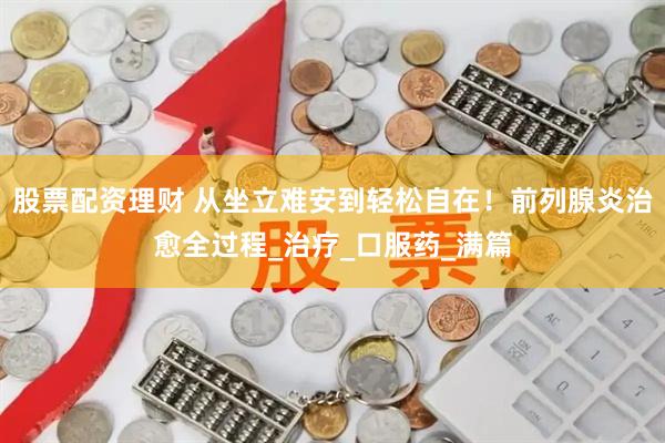 股票配资理财 从坐立难安到轻松自在！前列腺炎治愈全过程_治疗_口服药_满篇