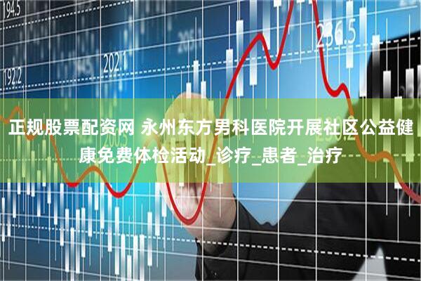 正规股票配资网 永州东方男科医院开展社区公益健康免费体检活动_诊疗_患者_治疗