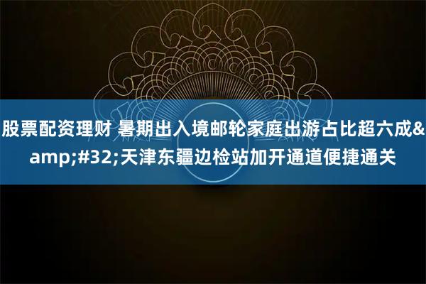 股票配资理财 暑期出入境邮轮家庭出游占比超六成&#32;天津东疆边检站加开通道便捷通关