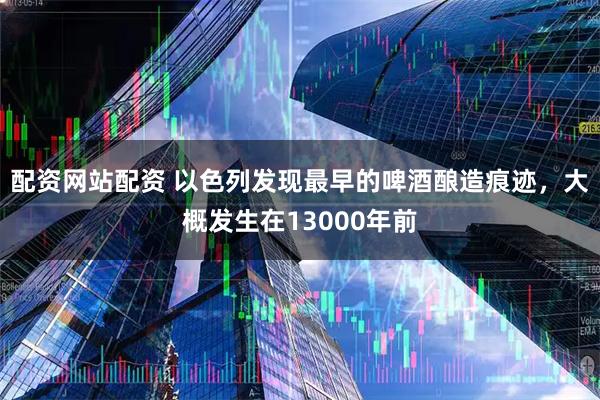 配资网站配资 以色列发现最早的啤酒酿造痕迹，大概发生在13000年前