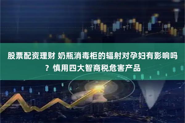 股票配资理财 奶瓶消毒柜的辐射对孕妇有影响吗？慎用四大智商税危害产品