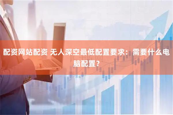 配资网站配资 无人深空最低配置要求：需要什么电脑配置？