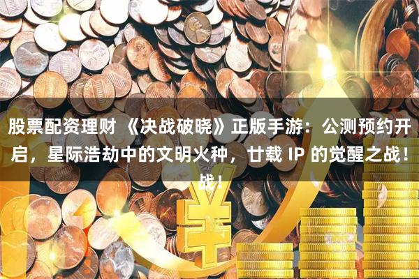 股票配资理财 《决战破晓》正版手游：公测预约开启，星际浩劫中的文明火种，廿载 IP 的觉醒之战！
