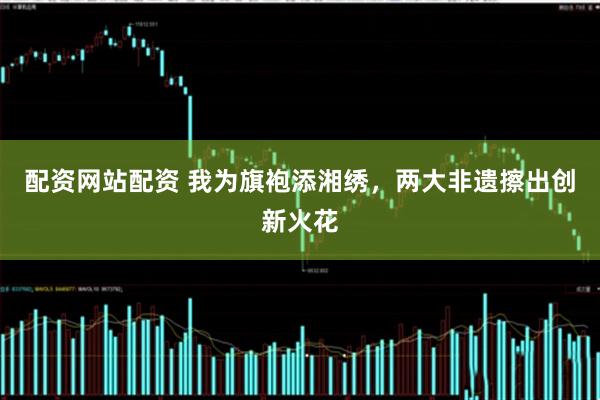 配资网站配资 我为旗袍添湘绣，两大非遗擦出创新火花