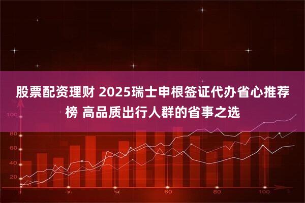股票配资理财 2025瑞士申根签证代办省心推荐榜 高品质出行人群的省事之选