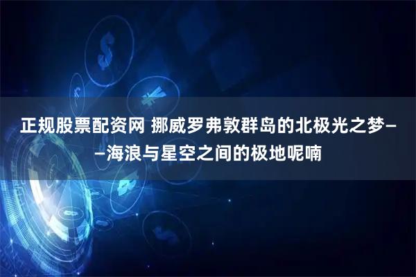 正规股票配资网 挪威罗弗敦群岛的北极光之梦——海浪与星空之间的极地呢喃