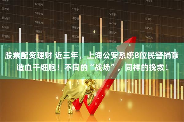 股票配资理财 近三年，上海公安系统8位民警捐献造血干细胞！不同的“战场”，同样的挽救！