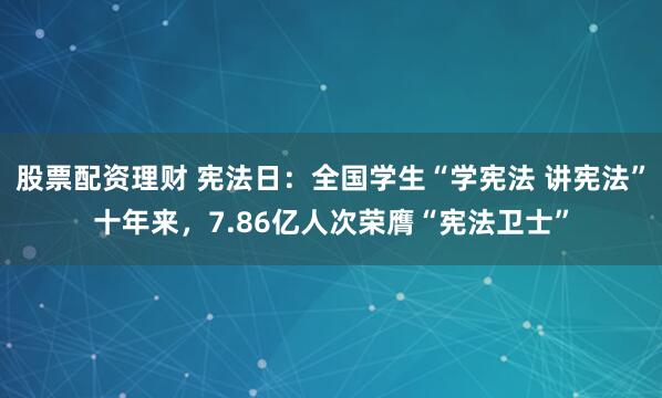 股票配资理财 宪法日：全国学生“学宪法 讲宪法”十年来，7.86亿人次荣膺“宪法卫士”