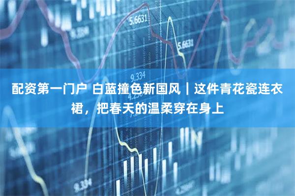 配资第一门户 白蓝撞色新国风｜这件青花瓷连衣裙，把春天的温柔穿在身上