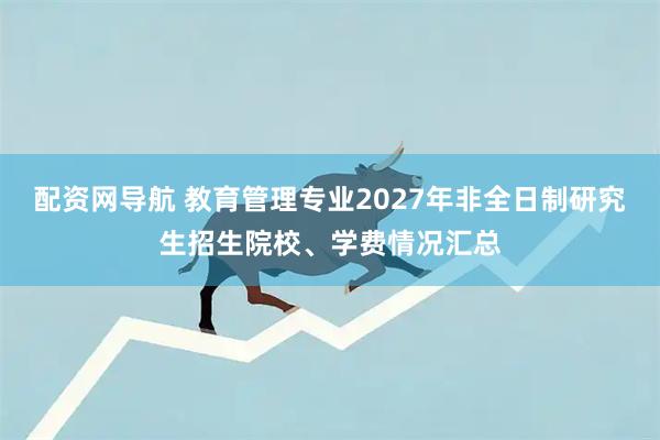 配资网导航 教育管理专业2027年非全日制研究生招生院校、学费情况汇总
