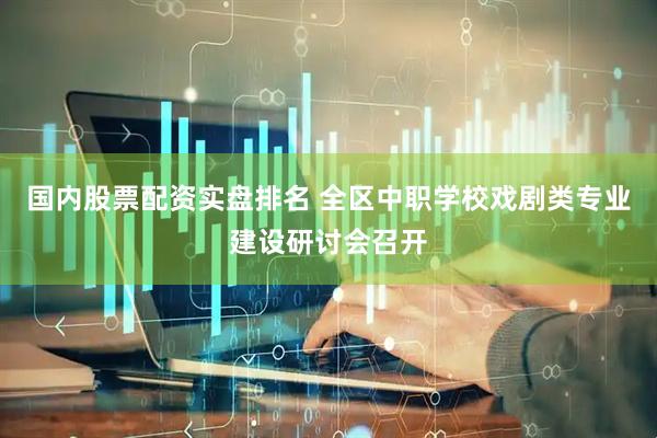 国内股票配资实盘排名 全区中职学校戏剧类专业建设研讨会召开