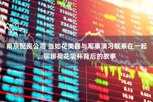 南京配资公司 当如花美器与军事演习联系在一起，聊聊荷花吸杯背后的故事