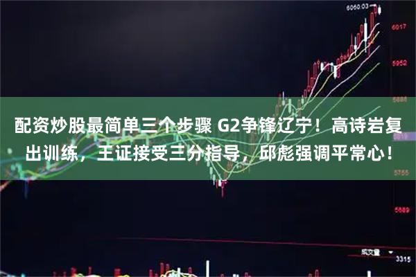 配资炒股最简单三个步骤 G2争锋辽宁！高诗岩复出训练，王证接受三分指导，邱彪强调平常心！