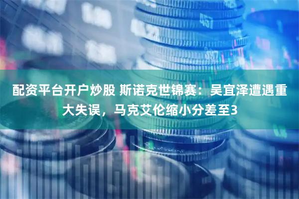配资平台开户炒股 斯诺克世锦赛：吴宜泽遭遇重大失误，马克艾伦缩小分差至3