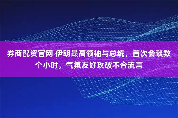 券商配资官网 伊朗最高领袖与总统，首次会谈数个小时，气氛友好攻破不合流言