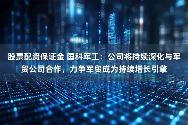 股票配资保证金 国科军工：公司将持续深化与军贸公司合作，力争军贸成为持续增长引擎