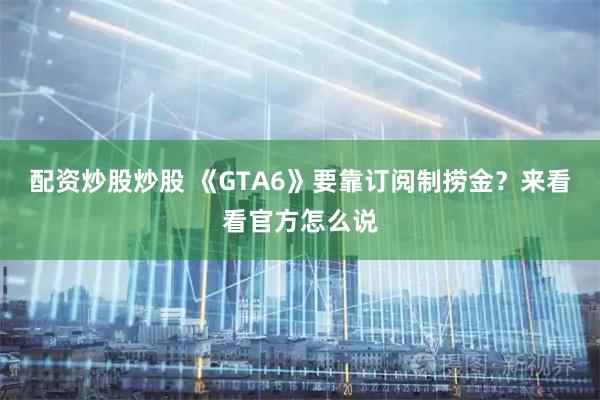 配资炒股炒股 《GTA6》要靠订阅制捞金？来看看官方怎么说