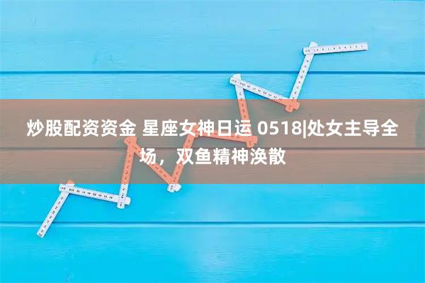 炒股配资资金 星座女神日运 0518|处女主导全场，双鱼精神涣散