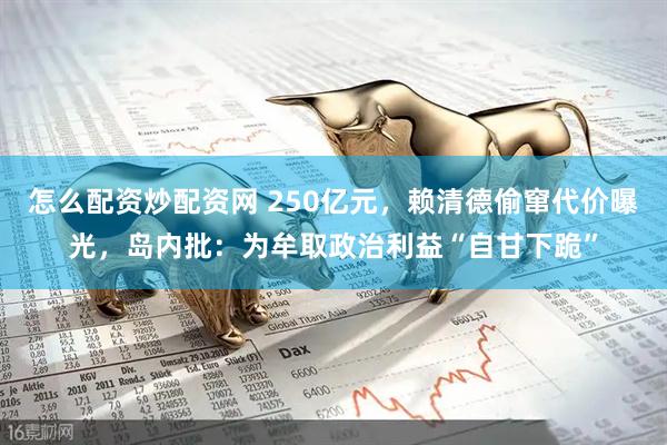 怎么配资炒配资网 250亿元，赖清德偷窜代价曝光，岛内批：为牟取政治利益“自甘下跪”