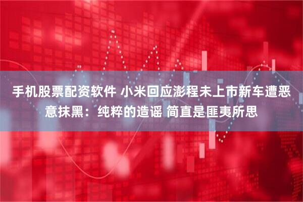 手机股票配资软件 小米回应澎程未上市新车遭恶意抹黑：纯粹的造谣 简直是匪夷所思