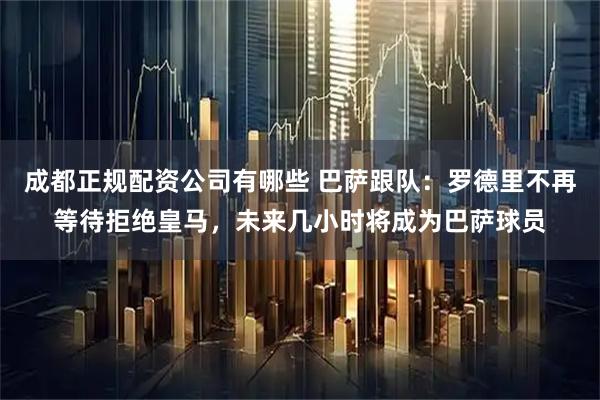 成都正规配资公司有哪些 巴萨跟队：罗德里不再等待拒绝皇马，未来几小时将成为巴萨球员