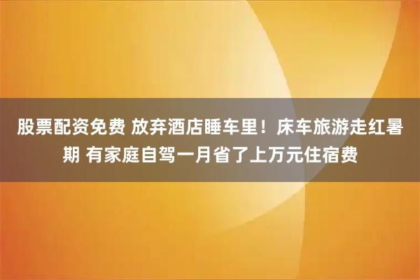 股票配资免费 放弃酒店睡车里！床车旅游走红暑期 有家庭自驾一月省了上万元住宿费