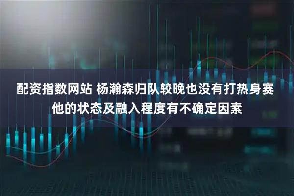 配资指数网站 杨瀚森归队较晚也没有打热身赛 他的状态及融入程度有不确定因素