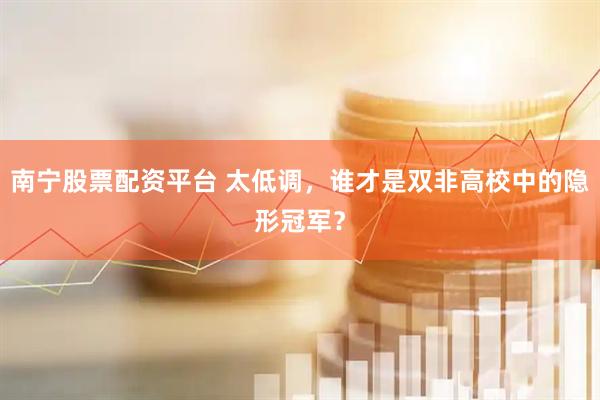 南宁股票配资平台 太低调，谁才是双非高校中的隐形冠军？
