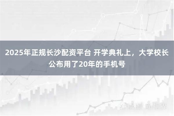2025年正规长沙配资平台 开学典礼上，大学校长公布用了20年的手机号